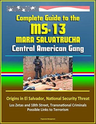 Download Complete Guide to the MS-13 Mara Salvatrucha Central American Gang: Origins in El Salvador, National Security Threat, Los Zetas and 18th Street, Transnational Criminals, Possible Links to Terrorism - U.S. Government file in PDF