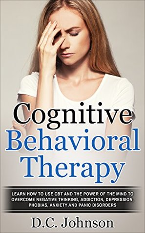 Read Cognitive Behavioral Therapy: Learn How To Use CBT And The Power Of The Mind To Overcome Negative Thinking, Addiction, Depression, Phobias, Anxiety And Panic Disorders - D.C. Johnson | PDF