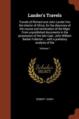 Read online Lander's Travels: Travels of Richard and John Lander Into the Interior of Africa, for the Discovery of the Course and Termination of the Niger from Unpublished Documents in the Possession of the Late Capt. John William Barber Fullerton  with a Prefa - Robert Huish | PDF