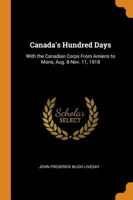 Read Canada's Hundred Days: With the Canadian Corps from Amiens to Mons, Aug. 8-Nov. 11, 1918 - John Frederick Bligh Livesay | ePub