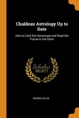 Read online Chaldean Astrology Up to Date: How to Cast the Horoscope and Read the Future in the Stars - George Wilde | PDF