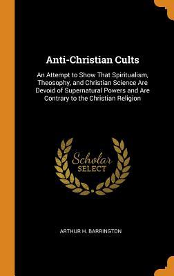 Read Anti-Christian Cults: An Attempt to Show That Spiritualism, Theosophy, and Christian Science Are Devoid of Supernatural Powers and Are Contrary to the Christian Religion - Arthur H. Barrington | ePub
