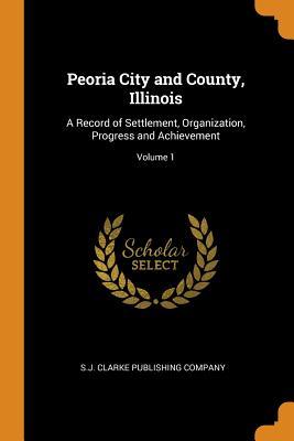 Read Peoria City and County, Illinois: A Record of Settlement, Organization, Progress and Achievement; Volume 1 - S.J. Clarke Publishing Company | PDF