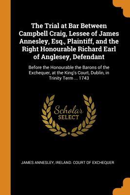 Read online The Trial at Bar Between Campbell Craig, Lessee of James Annesley, Esq., Plaintiff, and the Right Honourable Richard Earl of Anglesey, Defendant: Before the Honourable the Barons of the Exchequer, at the King's Court, Dublin, in Trinity Term  1743 - James Annesley | ePub