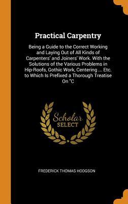 Download Practical Carpentry: Being a Guide to the Correct Working and Laying Out of All Kinds of Carpenters' and Joiners' Work. with the Solutions of the Various Problems in Hip-Roofs, Gothic Work, Centering  Etc. to Which Is Prefixed a Thorough Treatise on C - Frederick Thomas Hodgson | PDF