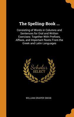Read The Spelling-Book : Consisting of Words in Columns and Sentences for Oral and Written Exercises: Together with Prefixes, Affixes, and Important Roots from the Greek and Latin Languages - William Draper Swan file in ePub