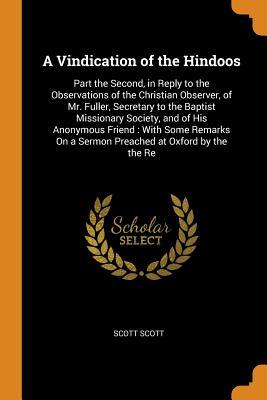 Read A Vindication of the Hindoos: Part the Second, in Reply to the Observations of the Christian Observer, of Mr. Fuller, Secretary to the Baptist Missionary Society, and of His Anonymous Friend: With Some Remarks on a Sermon Preached at Oxford by the the Re - Scott Scott | ePub