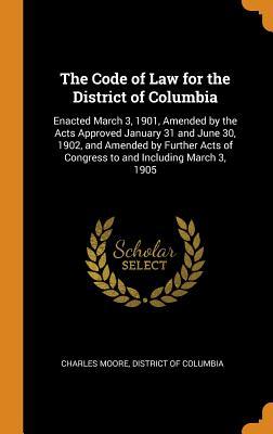 Download The Code of Law for the District of Columbia: Enacted March 3, 1901, Amended by the Acts Approved January 31 and June 30, 1902, and Amended by Further Acts of Congress to and Including March 3, 1905 - Charles Moore | PDF