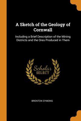 Read A Sketch of the Geology of Cornwall: Including a Brief Description of the Mining Districts and the Ores Produced in Them - Brenton Symons file in PDF