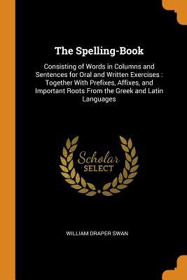 Read The Spelling-Book: Consisting of Words in Columns and Sentences for Oral and Written Exercises: Together with Prefixes, Affixes, and Important Roots from the Greek and Latin Languages - William Draper Swan file in PDF