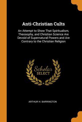Read online Anti-Christian Cults: An Attempt to Show That Spiritualism, Theosophy, and Christian Science Are Devoid of Supernatural Powers and Are Contrary to the Christian Religion - Arthur H. Barrington file in PDF