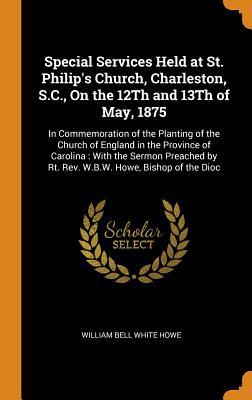 Read online Special Services Held at St. Philip's Church, Charleston, S.C., on the 12th and 13th of May, 1875: In Commemoration of the Planting of the Church of England in the Province of Carolina: With the Sermon Preached by Rt. Rev. W.B.W. Howe, Bishop of the Dioc - William Bell White Howe | ePub
