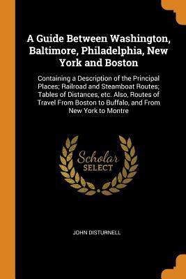 Read online A Guide Between Washington, Baltimore, Philadelphia, New York and Boston: Containing a Description of the Principal Places; Railroad and Steamboat Routes; Tables of Distances, Etc. Also, Routes of Travel from Boston to Buffalo, and from New York to Montre - John Disturnell file in ePub