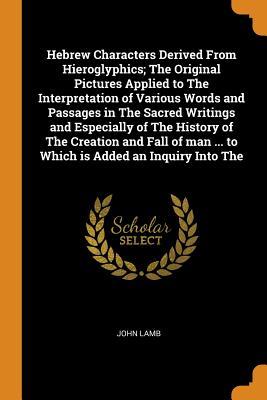Read online Hebrew Characters Derived From Hieroglyphics; The Original Pictures Applied to The Interpretation of Various Words and Passages in The Sacred Writings and Especially of The History of The Creation and Fall of man  to Which is Added an Inquiry Into The - John Lamb file in PDF